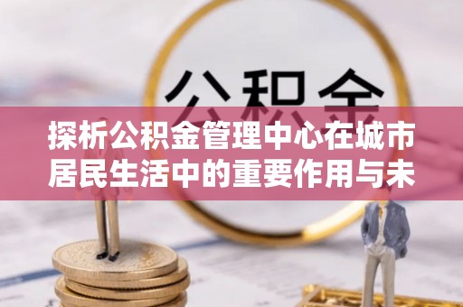 石台探析公积金管理中心在城市居民生活中的重要作用与未来发展趋势