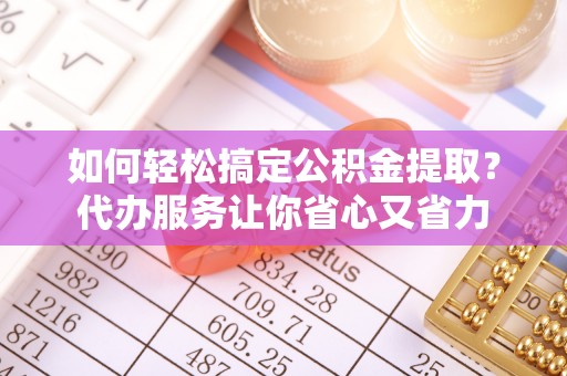 石台如何轻松搞定公积金提取？代办服务让你省心又省力