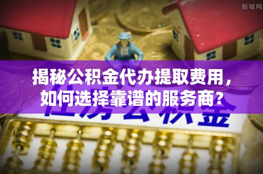 石台揭秘公积金代办提取费用，如何选择靠谱的服务商？