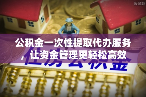 石台公积金一次性提取代办服务，让资金管理更轻松高效